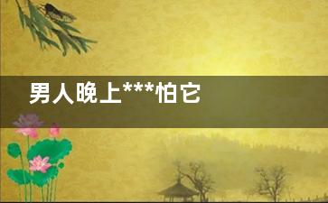 男人晚上***怕它 为何男人都这样呢？